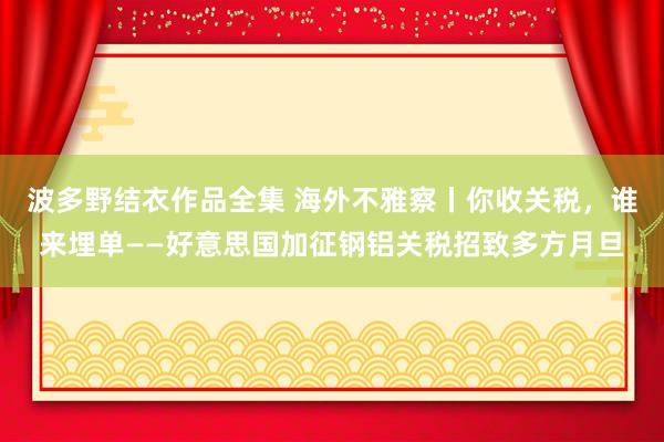波多野结衣作品全集 海外不雅察丨你收关税，谁来埋单——好意思国加征钢铝关税招致多方月旦