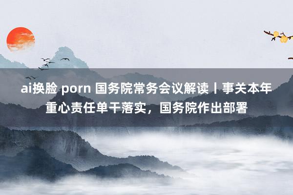 ai换脸 porn 国务院常务会议解读丨事关本年重心责任单干落实，国务院作出部署