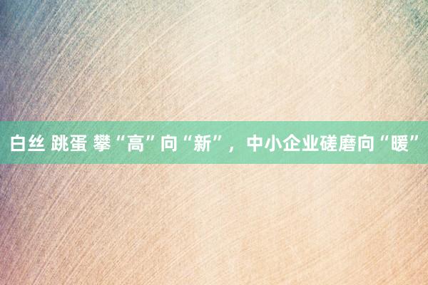 白丝 跳蛋 攀“高”向“新”，中小企业磋磨向“暖”