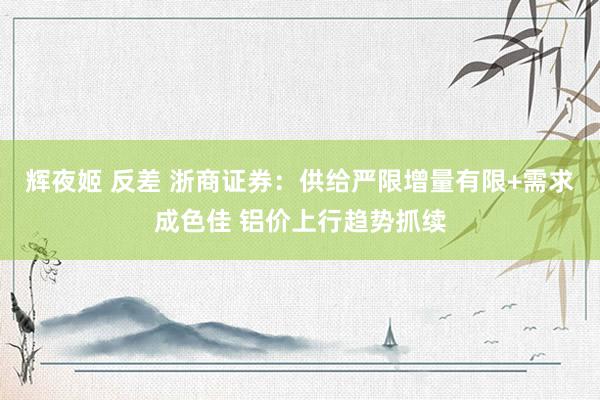 辉夜姬 反差 浙商证券：供给严限增量有限+需求成色佳 铝价上行趋势抓续