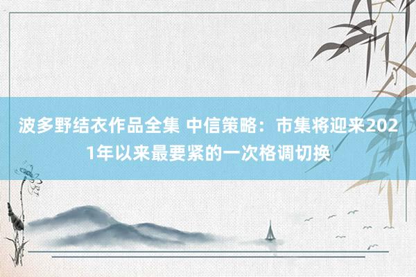 波多野结衣作品全集 中信策略：市集将迎来2021年以来最要紧的一次格调切换