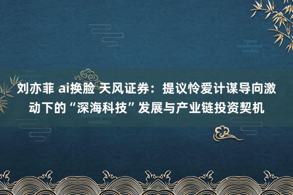 刘亦菲 ai换脸 天风证券：提议怜爱计谋导向激动下的“深海科技”发展与产业链投资契机