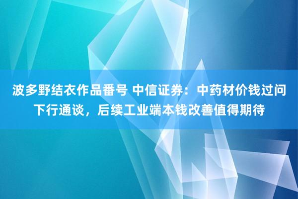 波多野结衣作品番号 中信证券：中药材价钱过问下行通谈，后续工业端本钱改善值得期待