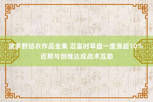 波多野结衣作品全集 迈富时早盘一度涨超10% 近期与创维达成战术互助